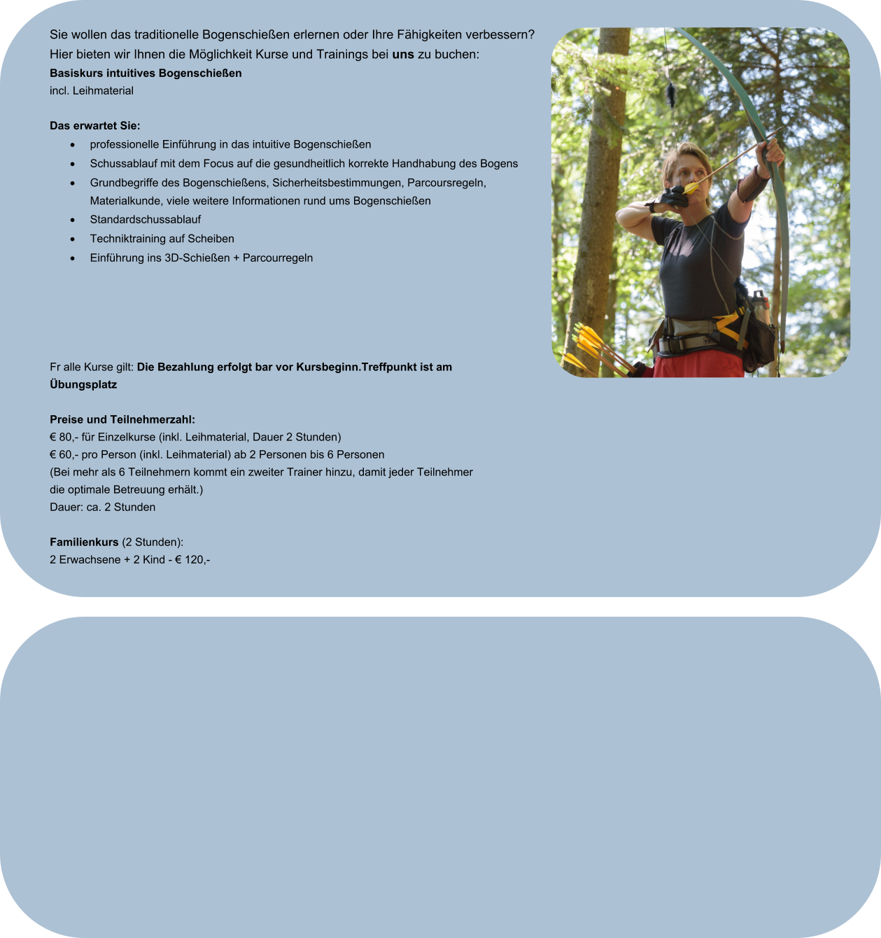 Sie wollen das traditionelle Bogenschießen erlernen oder Ihre Fähigkeiten verbessern? Hier bieten wir Ihnen die Möglichkeit Kurse und Trainings bei uns zu buchen: Basiskurs intuitives Bogenschießen incl. Leihmaterial  Das erwartet Sie: ·	professionelle Einführung in das intuitive Bogenschießen ·	Schussablauf mit dem Focus auf die gesundheitlich korrekte Handhabung des Bogens ·	Grundbegriffe des Bogenschießens, Sicherheitsbestimmungen, Parcoursregeln, Materialkunde, viele weitere Informationen rund ums Bogenschießen ·	Standardschussablauf ·	Techniktraining auf Scheiben  ·	Einführung ins 3D-Schießen + Parcourregeln  Fr alle Kurse gilt: Die Bezahlung erfolgt bar vor Kursbeginn.Treffpunkt ist am Übungsplatz  Preise und Teilnehmerzahl: € 80,- für Einzelkurse (inkl. Leihmaterial, Dauer 2 Stunden)  € 60,- pro Person (inkl. Leihmaterial) ab 2 Personen bis 6 Personen (Bei mehr als 6 Teilnehmern kommt ein zweiter Trainer hinzu, damit jeder Teilnehmer die optimale Betreuung erhält.)  Dauer: ca. 2 Stunden  Familienkurs (2 Stunden):  2 Erwachsene + 2 Kind - € 120,-
